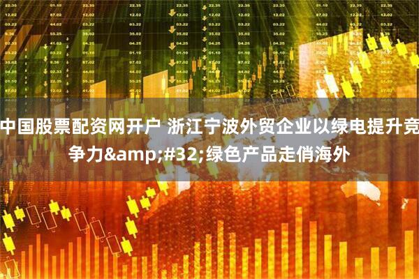 中国股票配资网开户 浙江宁波外贸企业以绿电提升竞争力&#32;绿色产品走俏海外