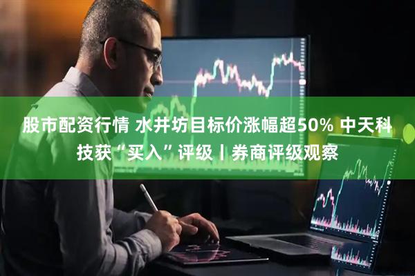 股市配资行情 水井坊目标价涨幅超50% 中天科技获“买入”评级丨券商评级观察