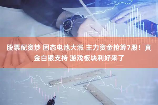 股票配资炒 固态电池大涨 主力资金抢筹7股！真金白银支持 游戏板块利好来了
