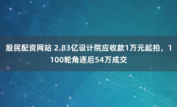 股民配资网站 2.83亿设计院应收款1万元起拍，1100轮角逐后54万成交