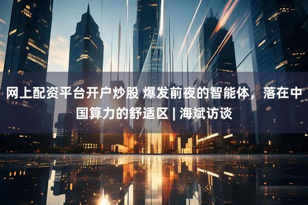 网上配资平台开户炒股 爆发前夜的智能体，落在中国算力的舒适区 | 海斌访谈