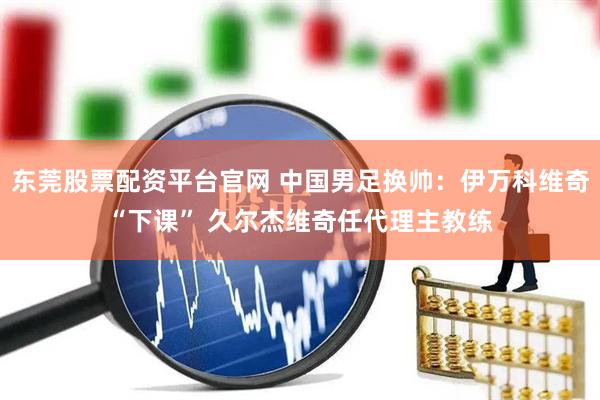 东莞股票配资平台官网 中国男足换帅:伊万科维奇“下课” 久尔杰维奇任代理主教练