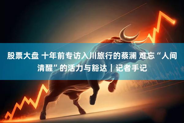 股票大盘 十年前专访入川旅行的蔡澜 难忘“人间清醒”的活力与豁达｜记者手记