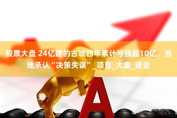 股票大盘 24亿建的古城四年累计亏损超10亿，当地承认“决策失误”_项目_大庸_建设