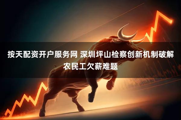 按天配资开户服务网 深圳坪山检察创新机制破解农民工欠薪难题