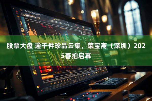 股票大盘 逾千件珍品云集，荣宝斋（深圳）2025春拍启幕