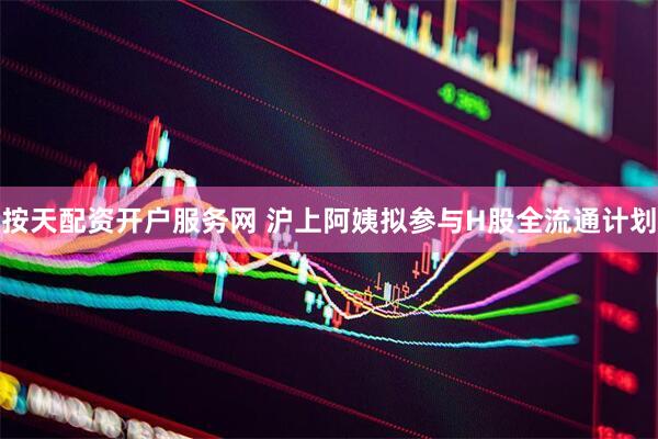按天配资开户服务网 沪上阿姨拟参与H股全流通计划