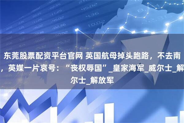 东莞股票配资平台官网 英国航母掉头跑路，不去南海了，英媒一片哀号：“丧权辱国”_皇家海军_威尔士_解放军