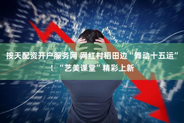 按天配资开户服务网 网红村稻田边“舞动十五运”！“艺美课堂”精彩上新