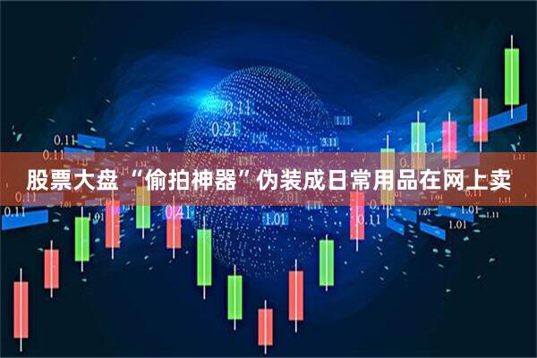 股票大盘 “偷拍神器”伪装成日常用品在网上卖