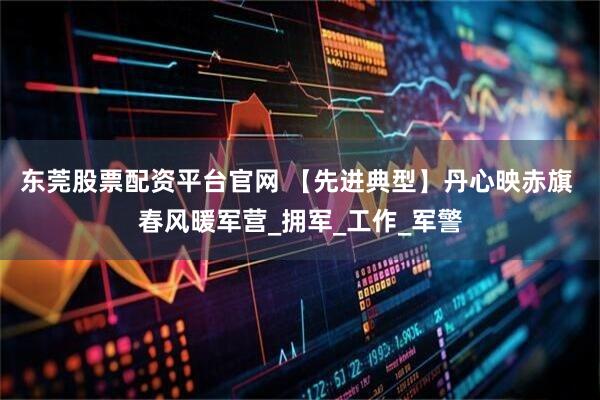 东莞股票配资平台官网 【先进典型】丹心映赤旗 春风暖军营_拥军_工作_军警