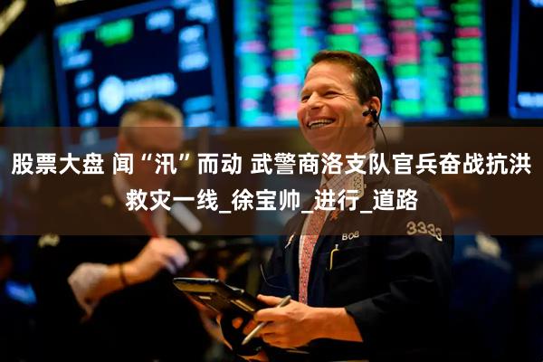 股票大盘 闻“汛”而动 武警商洛支队官兵奋战抗洪救灾一线_徐宝帅_进行_道路