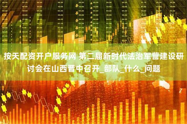 按天配资开户服务网 第二届新时代法治军营建设研讨会在山西晋中召开_部队_什么_问题