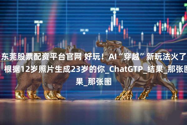 东莞股票配资平台官网 好玩！AI“穿越”新玩法火了：根据12岁照片生成23岁的你_ChatGTP_结果_那张图