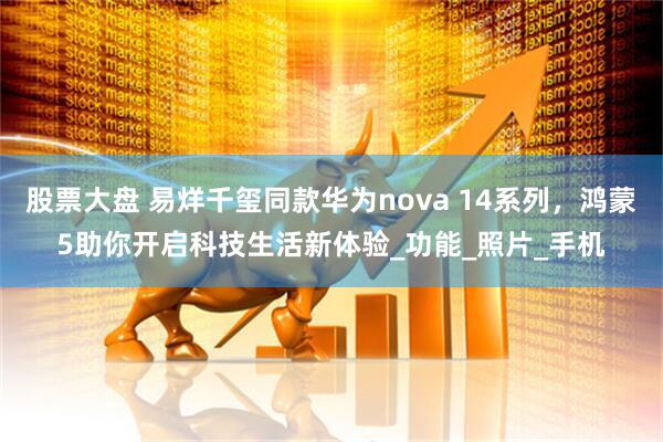 股票大盘 易烊千玺同款华为nova 14系列，鸿蒙5助你开启科技生活新体验_功能_照片_手机