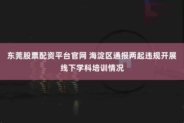 东莞股票配资平台官网 海淀区通报两起违规开展线下学科培训情况