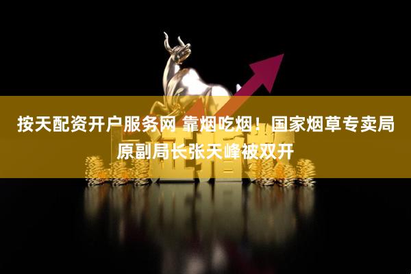 按天配资开户服务网 靠烟吃烟！国家烟草专卖局原副局长张天峰被双开