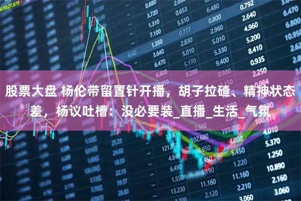 股票大盘 杨伦带留置针开播，胡子拉碴、精神状态差，杨议吐槽：没必要装_直播_生活_气氛