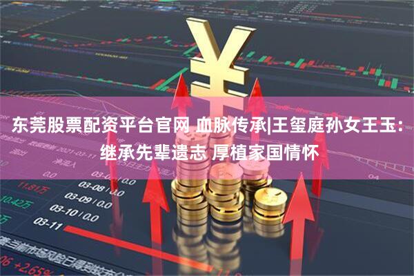 东莞股票配资平台官网 血脉传承|王玺庭孙女王玉: 继承先辈遗志 厚植家国情怀