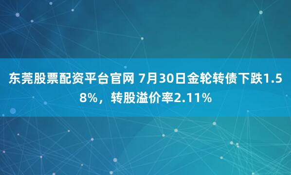 东莞股票配资平台官网 7月30日金轮转债下跌1.58%，转股溢价率2.11%