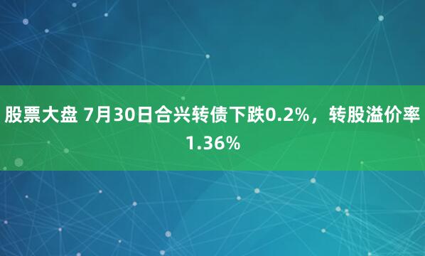 股票大盘 7月30日合兴转债下跌0.2%，转股溢价率1.36%