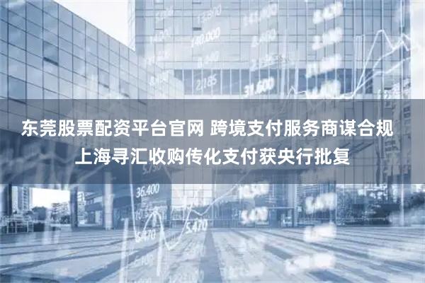 东莞股票配资平台官网 跨境支付服务商谋合规  上海寻汇收购传化支付获央行批复