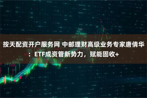 按天配资开户服务网 中邮理财高级业务专家唐倩华：ETF成资管新势力，赋能固收+