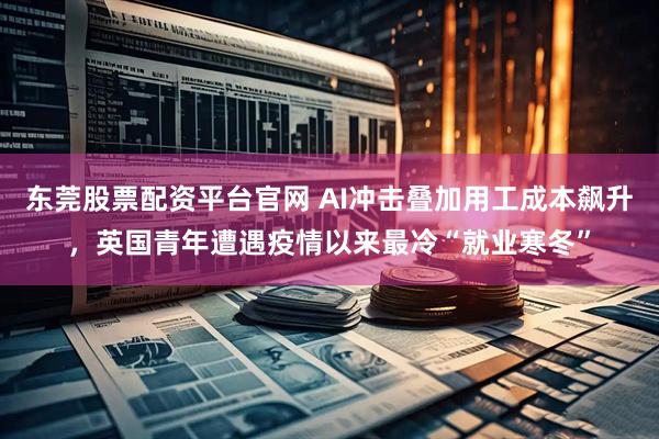 东莞股票配资平台官网 AI冲击叠加用工成本飙升，英国青年遭遇疫情以来最冷“就业寒冬”