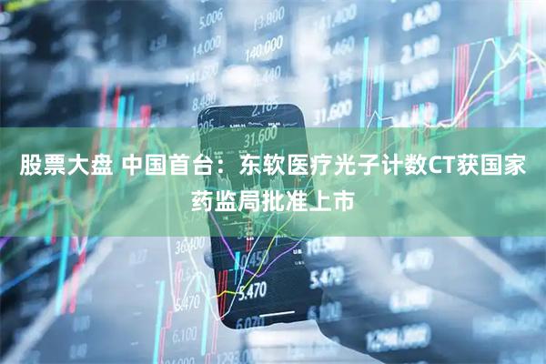 股票大盘 中国首台：东软医疗光子计数CT获国家药监局批准上市
