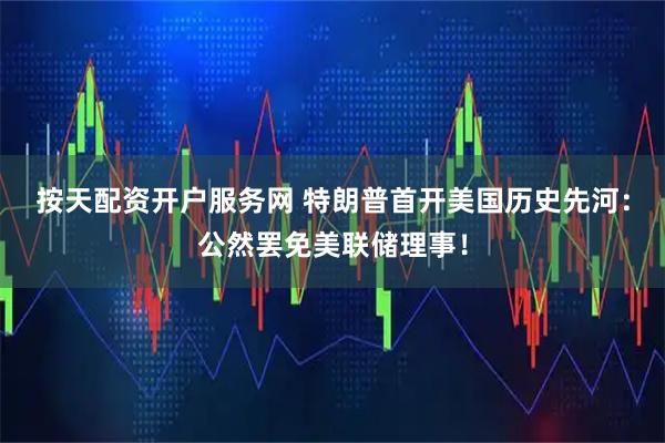 按天配资开户服务网 特朗普首开美国历史先河：公然罢免美联储理事！