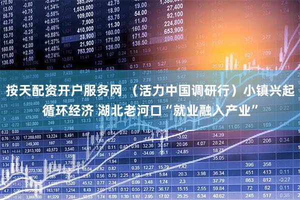 按天配资开户服务网 （活力中国调研行）小镇兴起循环经济 湖北老河口“就业融入产业”