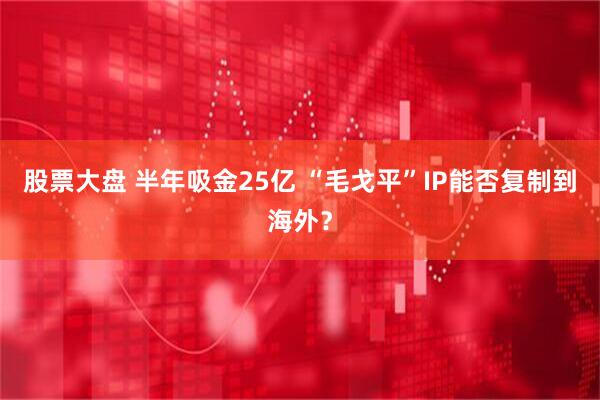 股票大盘 半年吸金25亿 “毛戈平”IP能否复制到海外？