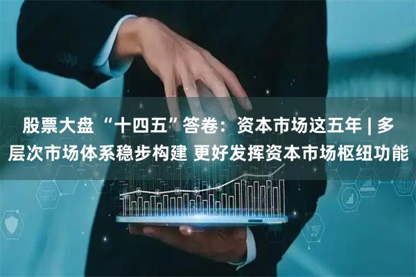股票大盘 “十四五”答卷：资本市场这五年 | 多层次市场体系稳步构建 更好发挥资本市场枢纽功能