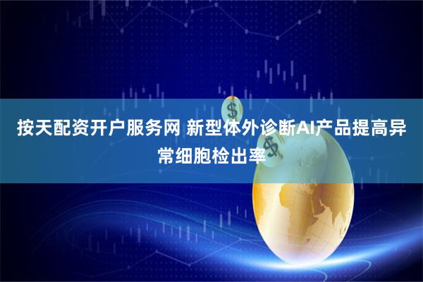 按天配资开户服务网 新型体外诊断AI产品提高异常细胞检出率