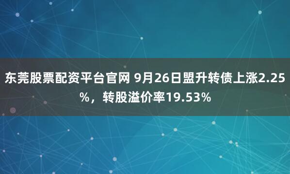 东莞股票配资平台官网 9月26日盟升转债上涨2.25%，转股溢价率19.53%