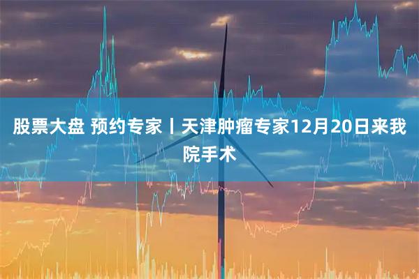 股票大盘 预约专家丨天津肿瘤专家12月20日来我院手术