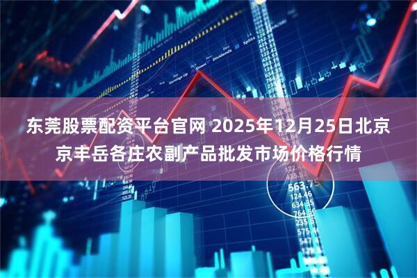 东莞股票配资平台官网 2025年12月25日北京京丰岳各庄农副产品批发市场价格行情