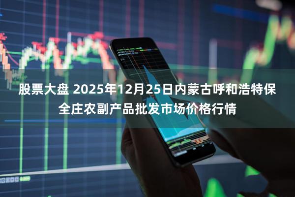 股票大盘 2025年12月25日内蒙古呼和浩特保全庄农副产品批发市场价格行情