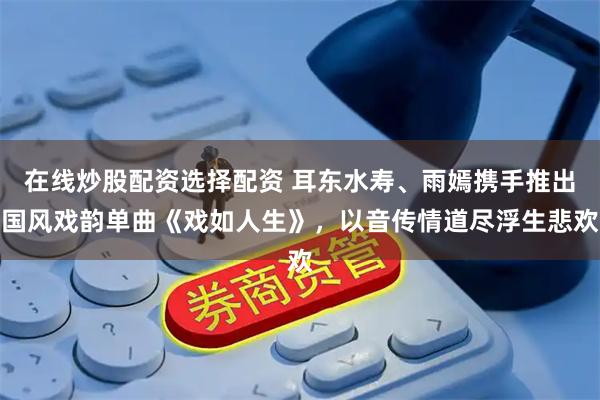 在线炒股配资选择配资 耳东水寿、雨嫣携手推出国风戏韵单曲《戏如人生》，以音传情道尽浮生悲欢