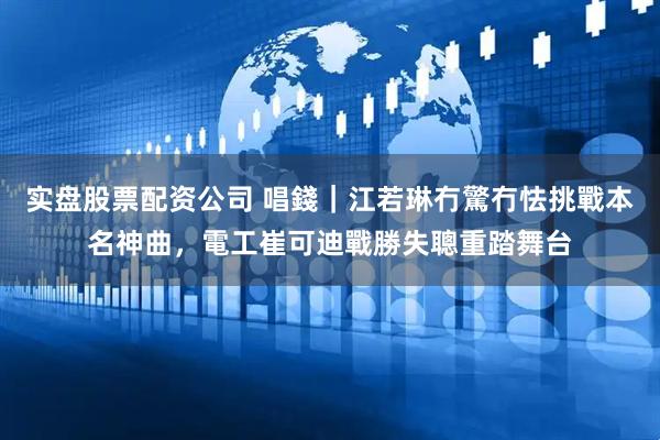 实盘股票配资公司 唱錢｜江若琳冇驚冇怯挑戰本名神曲，電工崔可迪戰勝失聰重踏舞台