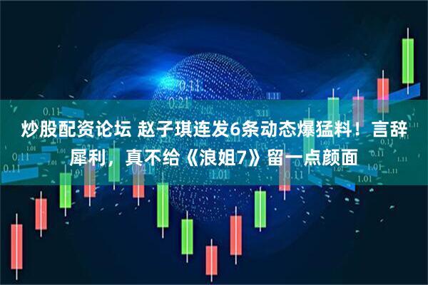炒股配资论坛 赵子琪连发6条动态爆猛料！言辞犀利，真不给《浪姐7》留一点颜面