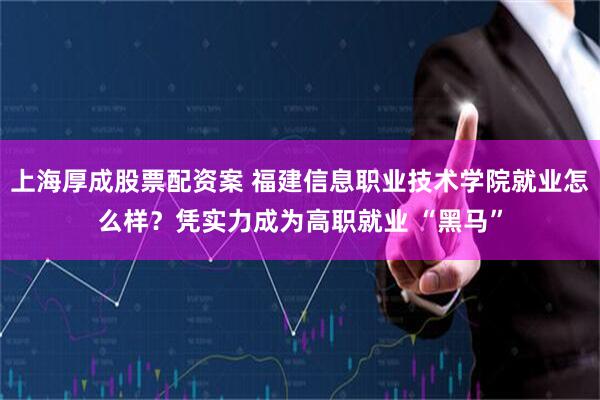 上海厚成股票配资案 福建信息职业技术学院就业怎么样？凭实力成为高职就业 “黑马”