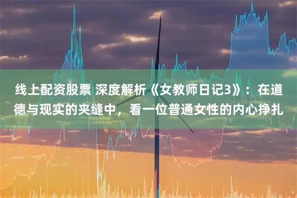 线上配资股票 深度解析《女教师日记3》：在道德与现实的夹缝中，看一位普通女性的内心挣扎