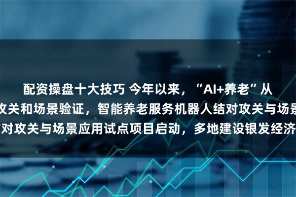 配资操盘十大技巧 今年以来，“AI+养老”从政策规划加速走向产业攻关和场景验证，智能养老服务机器人结对攻关与场景应用试点项目启动，多地建设银发经济实验室、供需