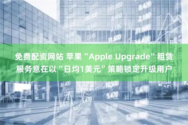 免费配资网站 苹果“Apple Upgrade”租赁服务意在以“日均1美元”策略锁定升级用户